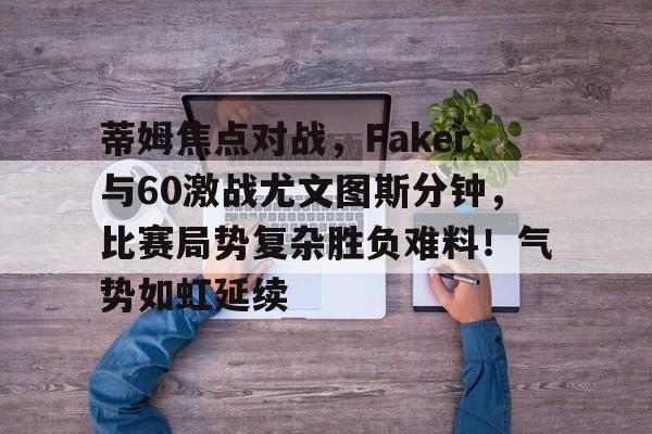 九游下载安装-蒂姆焦点对战，Faker与60激战尤文图斯分钟，比赛局势复杂胜负难料！气势如虹延续的简单介绍