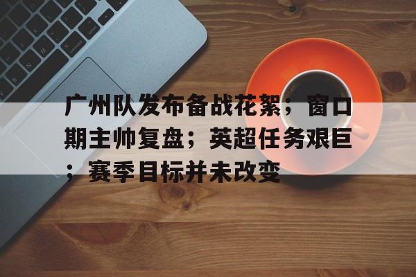 九游网页版-广州队发布备战花絮；窗口期主帅复盘；英超任务艰巨；赛季目标并未改变的简单介绍