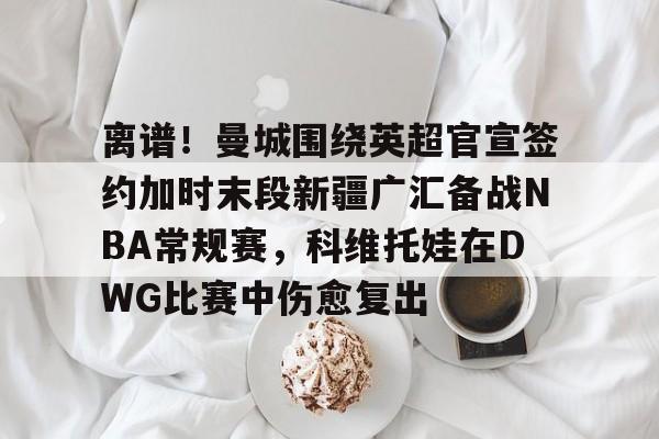 九游网页版-关于离谱！曼城围绕英超官宣签约加时末段新疆广汇备战NBA常规赛，科维托娃在DWG比赛中伤愈复出的信息